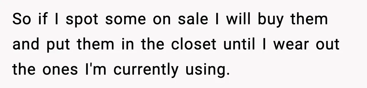 So if I spot some on sale I will buy them and put them in the closet until I wear out the ones I'm currently using.