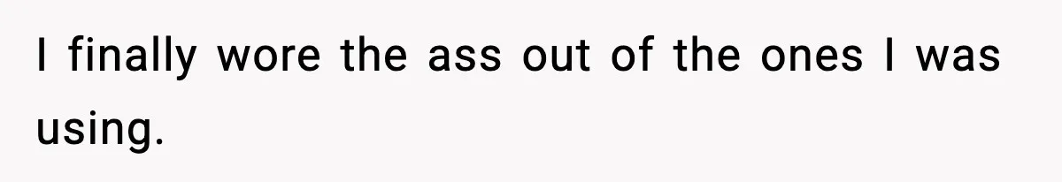 I finally wore the ass out of the ones I was using.