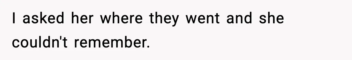 I asked her where they went and she couldn't remember.