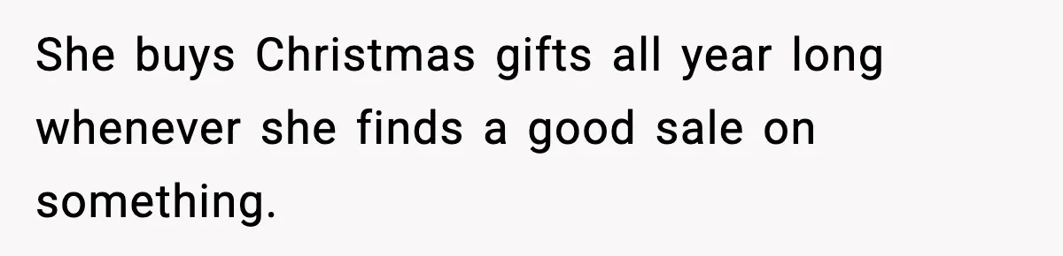 She buys Christmas gifts all year long whenever she finds a good sale on something.