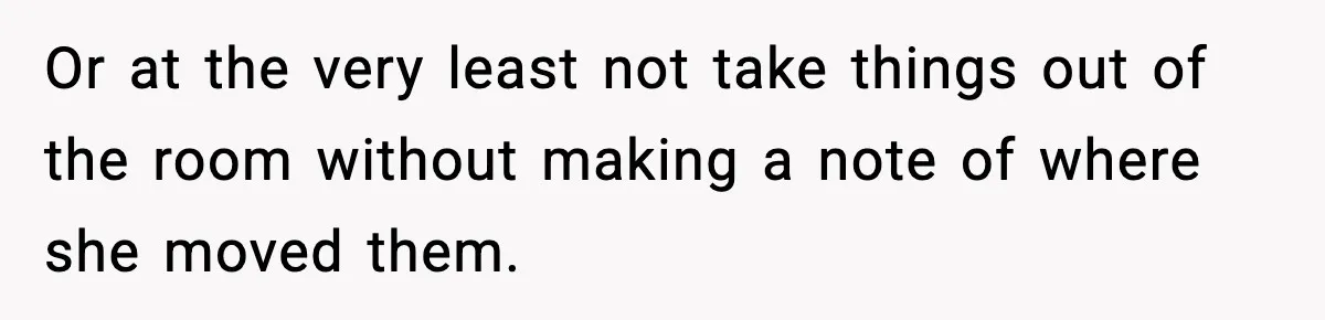 Or at the very least not take things out of the room without making a note of where she moved them.