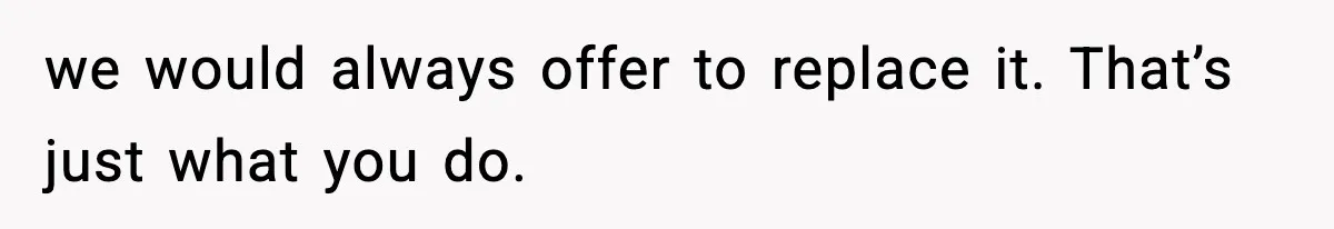 we would always offer to replace it. That’s just what you do.