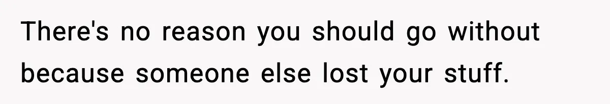 There's no reason you should go without because someone else lost your stuff.