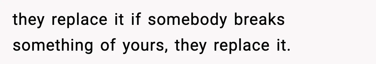 they replace it if somebody breaks something of yours, they replace it.