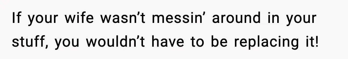 If your wife wasn’t messin’ around in your stuff, you wouldn’t have to be replacing it!