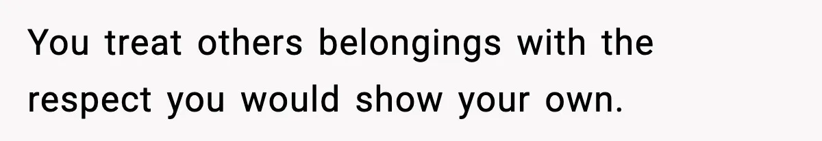 You treat others belongings with the respect you would show your own.