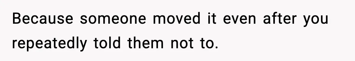 Because someone moved it even after you repeatedly told them not to.
