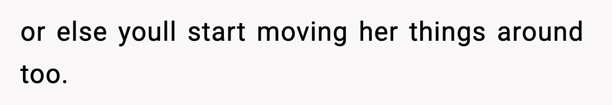 or else youll start moving her things around too.