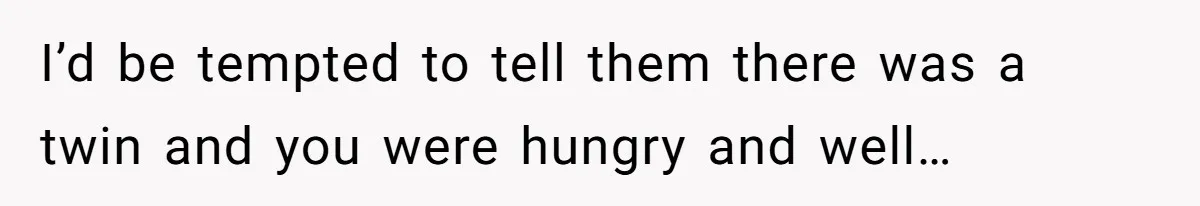 I’d be tempted to tell them there was a twin and you were hungry and well…