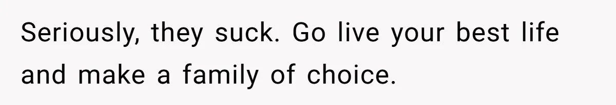 Seriously, they suck. Go live your best life and make a family of choice.