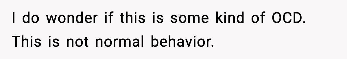 I do wonder if this is some kind of OCD. This is not normal behavior.