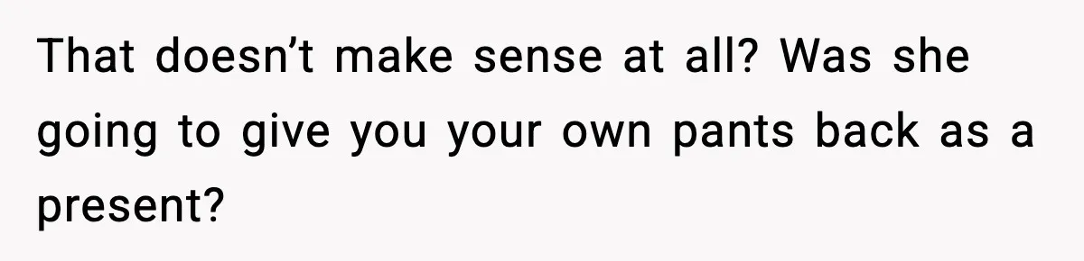 That doesn’t make sense at all? Was she going to give you your own pants back as a present?