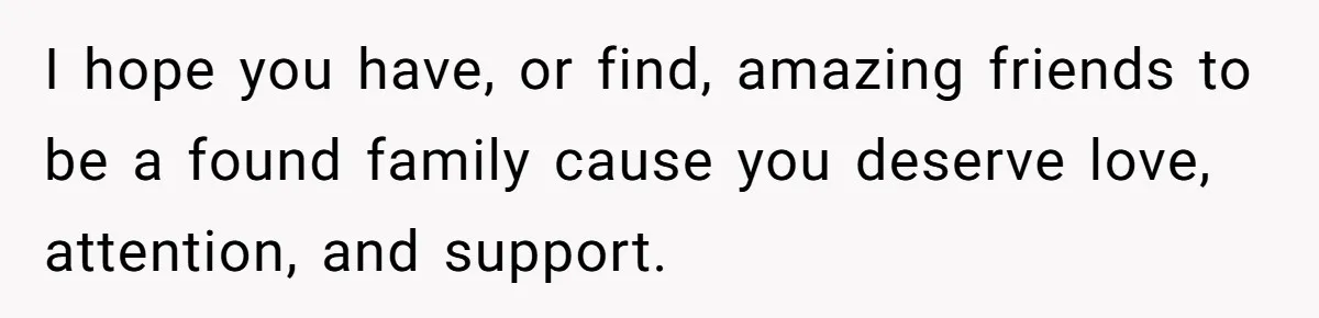 I hope you have, or find, amazing friends to be a found family cause you deserve love, attention, and support.