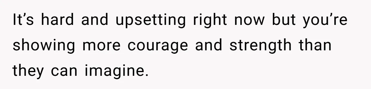 It’s hard and upsetting right now but you’re showing more courage and strength than they can imagine.