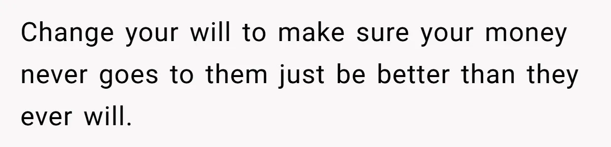 Change your will to make sure your money never goes to them just be better than they ever will.