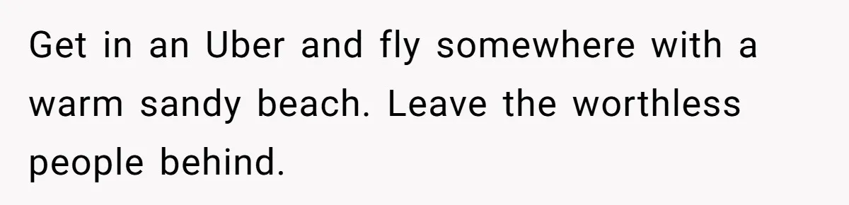 Get in an Uber and fly somewhere with a warm sandy beach. Leave the worthless people behind.