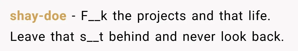 shay-doe - F__k the projects and that life. Leave that s__t behind and never look back.