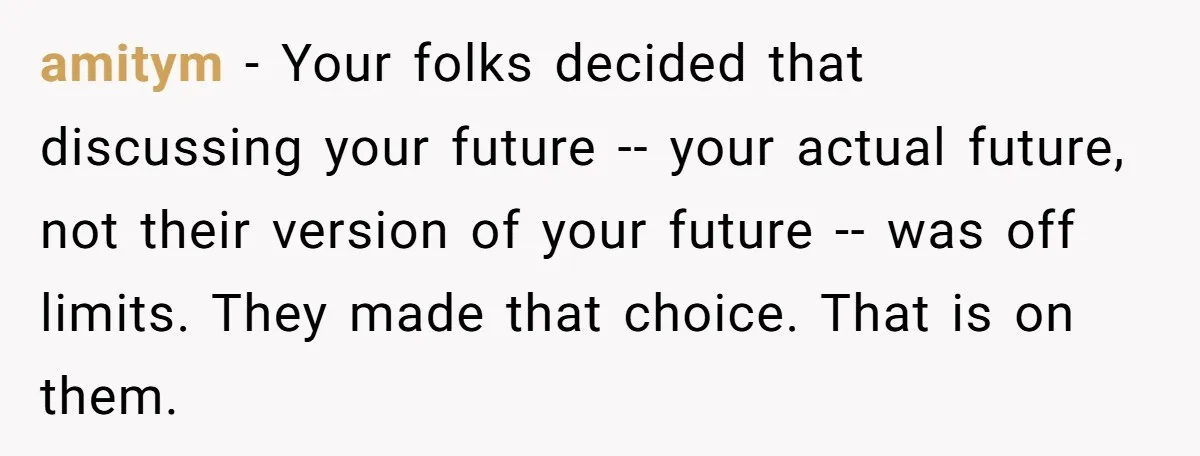 amitym - Your folks decided that discussing your future -- your actual future, not their version of your future -- was off limits. They made that choice. That is on...