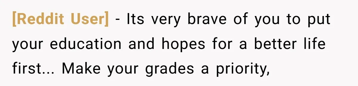 [Reddit User] - Its very brave of you to put your education and hopes for a better life first... Make your grades a priority,