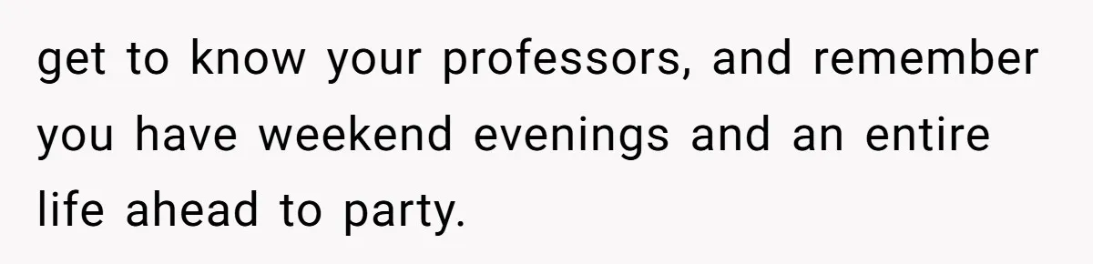 get to know your professors, and remember you have weekend evenings and an entire life ahead to party.