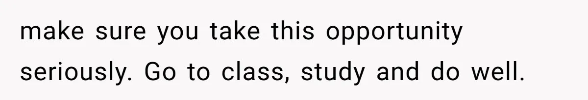 make sure you take this opportunity seriously. Go to class, study and do well.