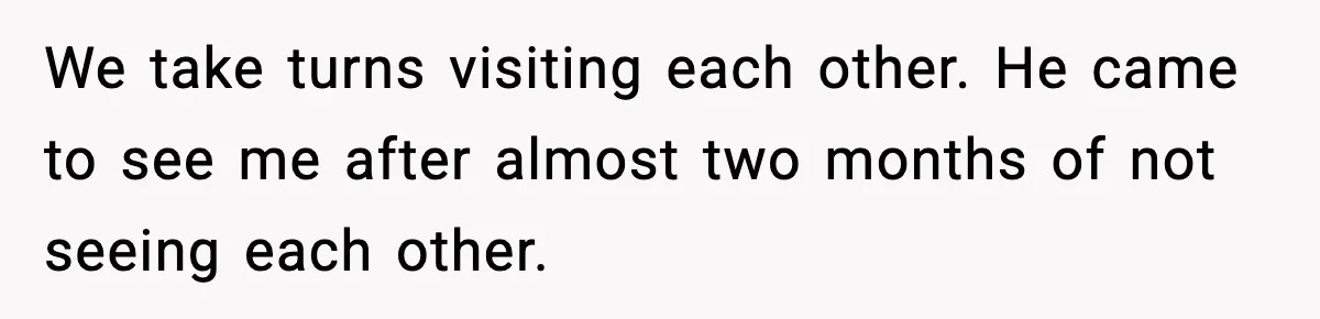 Employee Blocks Boss During Vacation After He Bombards Her With Calls, Texts, And Emails To Work We take turns visiting each other. He came to see me after almost two months of not seeing each other.