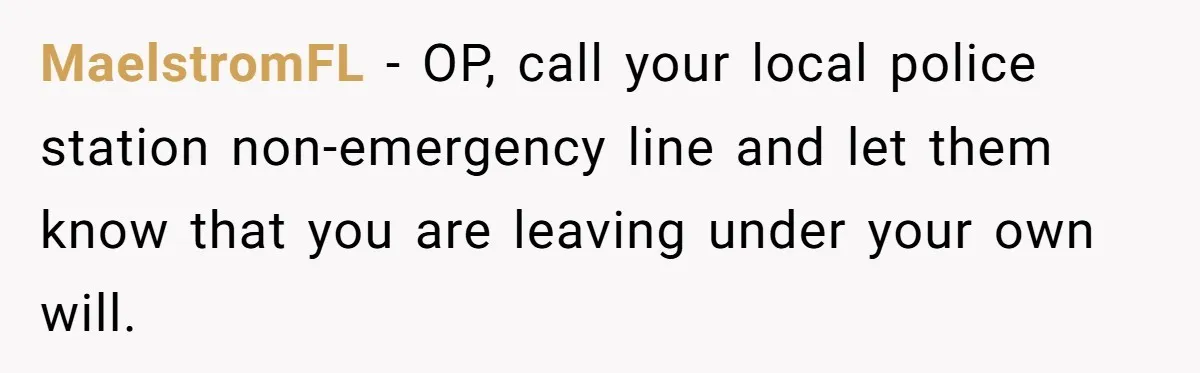 MaelstromFL - OP, call your local police station non-emergency line and let them know that you are leaving under your own will.