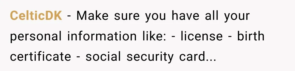 CelticDK - Make sure you have all your personal information like: - license - birth certificate - social security card...