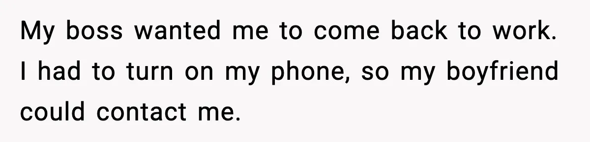 Employee Blocks Boss During Vacation After He Bombards Her With Calls, Texts, And Emails To Work My boss wanted me to come back to work. I had to turn on my phone, so my boyfriend could contact me.