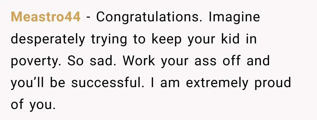 Meastro44 - Congratulations. Imagine desperately trying to keep your kid in poverty. So sad. Work your ass off and you’ll be successful. I am extremely proud of you.