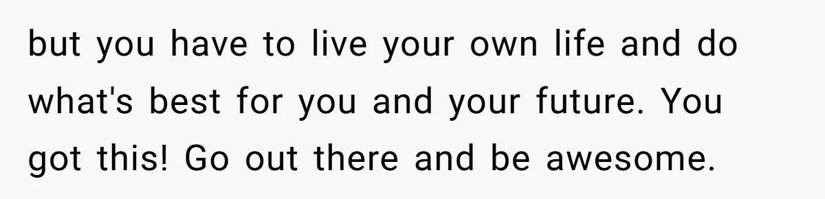 but you have to live your own life and do what's best for you and your future. You got this! Go out there and be awesome.