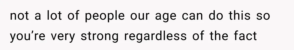 not a lot of people our age can do this so you’re very strong regardless of the fact
