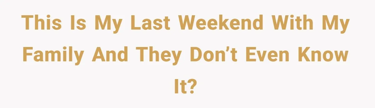 This is my last weekend with my family and they don’t even know it?