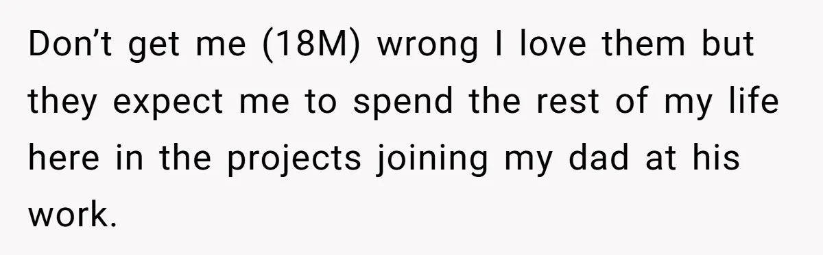 Don’t get me (18M) wrong I love them but they expect me to spend the rest of my life here in the projects joining my dad at his work.