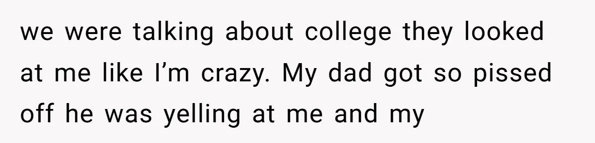we were talking about college they looked at me like I’m crazy. My dad got so pissed off he was yelling at me and my
