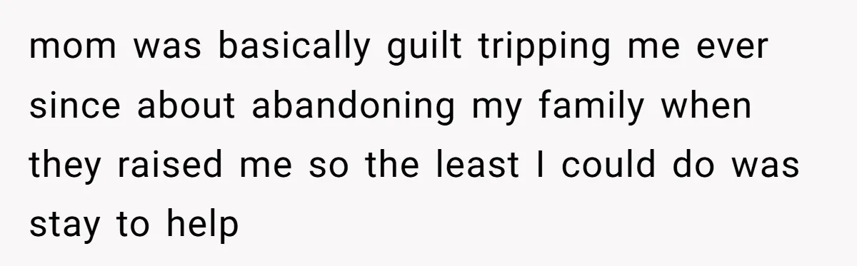 mom was basically guilt tripping me ever since about abandoning my family when they raised me so the least I could do was stay to help
