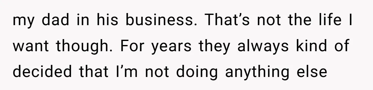 my dad in his business. That’s not the life I want though. For years they always kind of decided that I’m not doing anything else