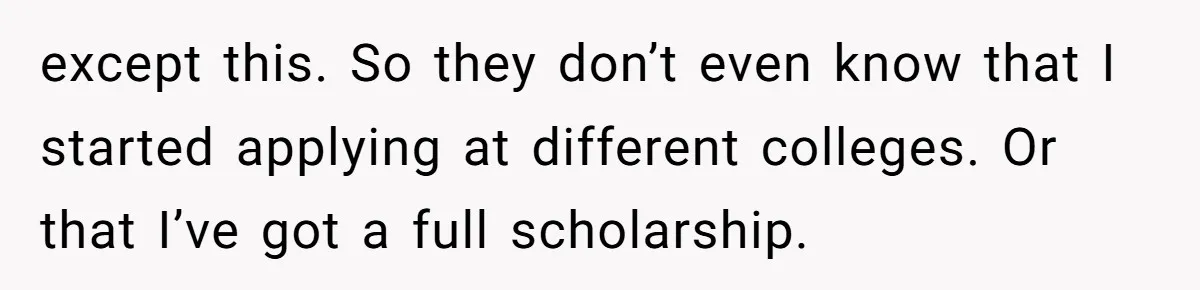 except this. So they don’t even know that I started applying at different colleges. Or that I’ve got a full scholarship.