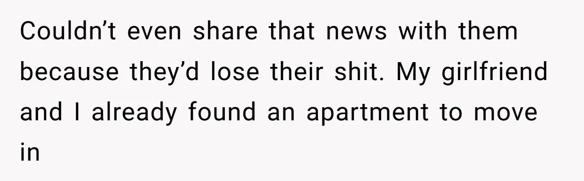 Couldn’t even share that news with them because they’d lose their shit. My girlfriend and I already found an apartment to move in