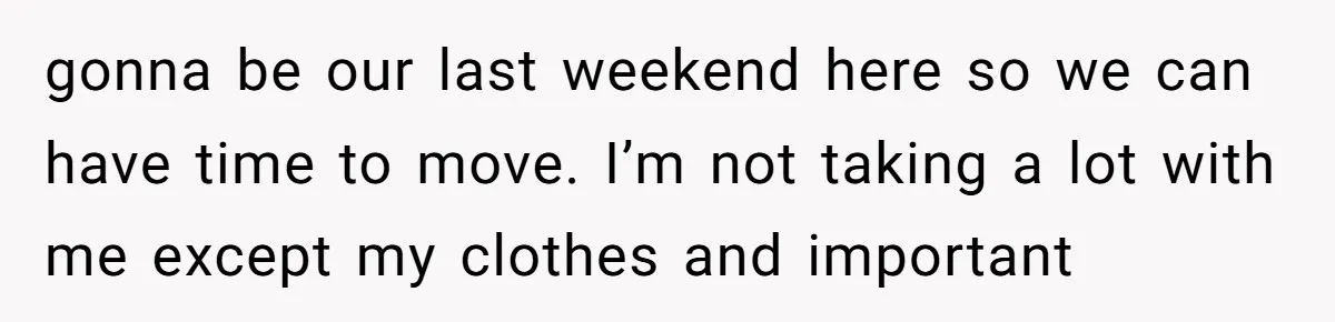 gonna be our last weekend here so we can have time to move. I’m not taking a lot with me except my clothes and important