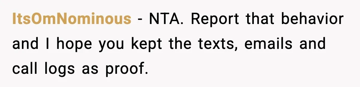 Employee Blocks Boss During Vacation After He Bombards Her With Calls, Texts, And Emails To Work ItsOmNominous − NTA. Report that behavior and I hope you kept the texts, emails and call logs as proof.