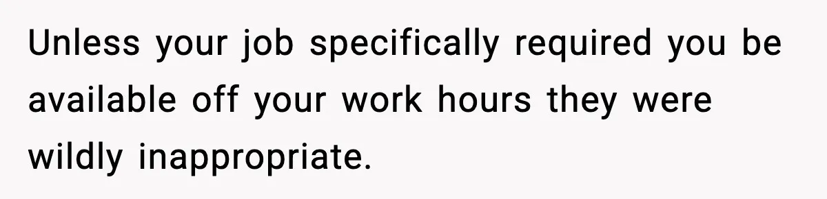 Employee Blocks Boss During Vacation After He Bombards Her With Calls, Texts, And Emails To Work Unless your job specifically required you be available off your work hours they were wildly inappropriate.
