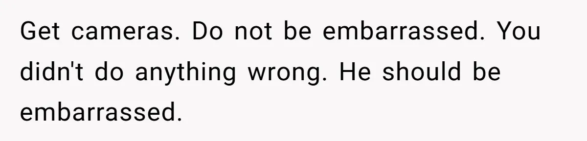 Get cameras. Do not be embarrassed. You didn't do anything wrong. He should be embarrassed.