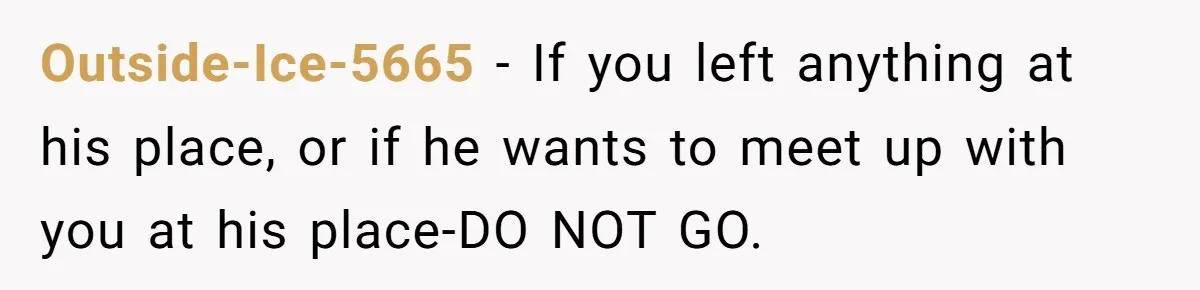 Outside-Ice-5665 − If you left anything at his place, or if he wants to meet up with you at his place-DO NOT GO.