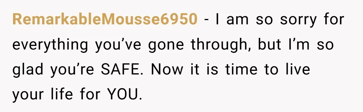 RemarkableMousse6950 − I am so sorry for everything you’ve gone through, but I’m so glad you’re SAFE. Now it is time to live your life for YOU.