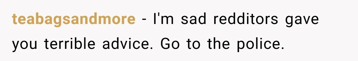 teabagsandmore − I'm sad redditors gave you terrible advice. Go to the police.