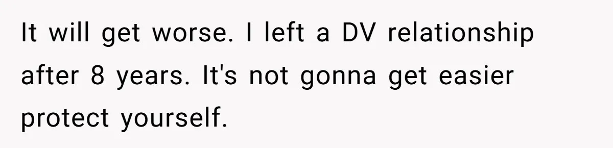 It will get worse. I left a DV relationship after 8 years. It's not gonna get easier protect yourself.