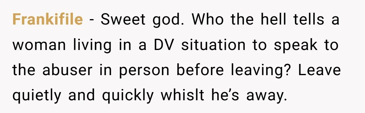 Frankifile − Sweet god. Who the hell tells a woman living in a DV situation to speak to the abuser in person before leaving? Leave quietly and quickly whislt he’s...
