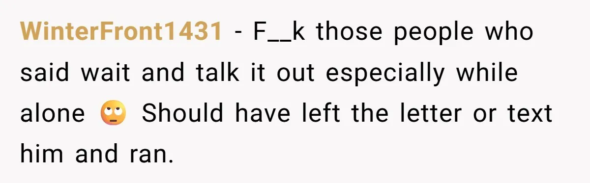 WinterFront1431 − F__k those people who said wait and talk it out especially while alone 🙄 Should have left the letter or text him and ran.