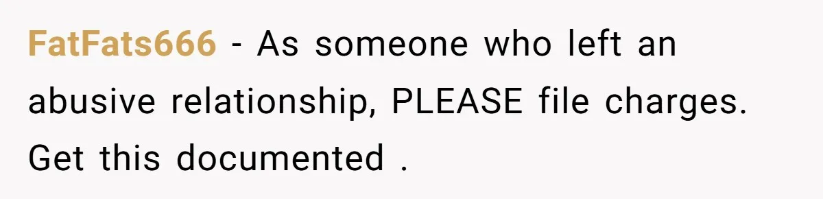 FatFats666 − As someone who left an abusive relationship, PLEASE file charges. Get this documented .